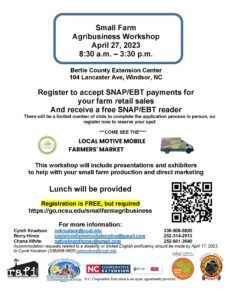 Small Farms Agribusiness Workshop, April 27, 2023 from 8:30 am to 3:30 pm. Workshop will presentations and exhibitors to help with your small farm production and direct marketing. Will also help register your small farm to accept SNAP/EBT payments. Receive a free SNAP/EBT reader when you sign up to accept SNAP/EBT payments. Registration is free but required. To register visit https://go.ncsu.edu/smallfarmagribusiness